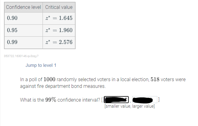 Confidence level Critical value
0.90
z* = 1.645
0.95
z*
1.960
0.99
2.576
353722.1630146.gx3zqy7
Jump to level 1
In a poll of 1000 randomly selected voters in a local election, 518 voters were
against fire department bond measures.
What is the 99% confidence interval? [
[smaller value, larger value]
