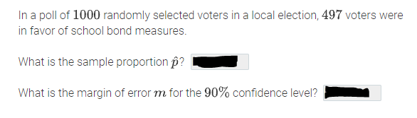 In a poll of 1000 randomly selected voters in a local election, 497 voters were
in favor of school bond measures.
What is the sample proportion p?
What is the margin of error m for the 90% confidence level?
