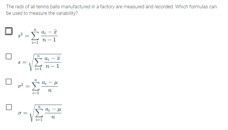 The radii of all tennis balls manufactured in a factory are measured and recorded. Which formulas can
be used to measure the variability?
ai - x
i=1
-
S =
n
1
o2 =
ai - u
O =
n
EWI

