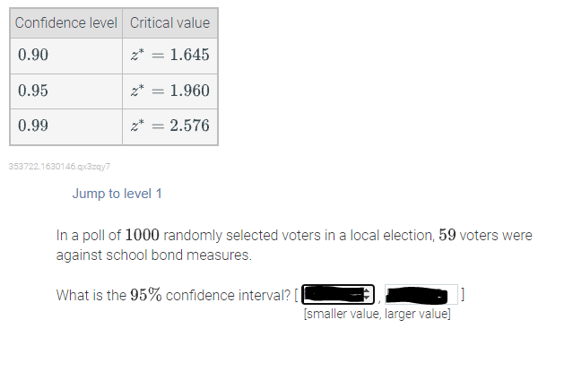 Confidence level Critical value
0.90
z* = 1.645
0.95
2*
1.960
0.99
z* =
2.576
353722.1630146.qx3zgy7
Jump to level 1
In a poll of 1000 randomly selected voters in a local election, 59 voters were
against school bond measures.
What is the 95% confidence interval? [
[smaller value, larger value]
