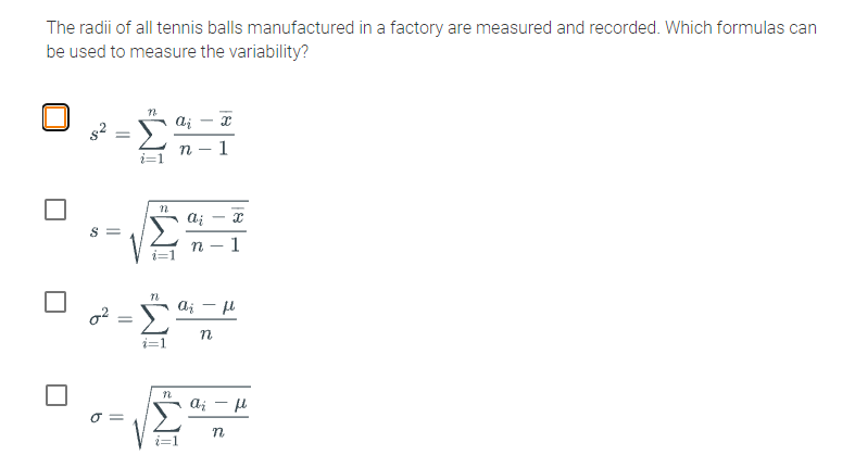 The radii of all tennis balls manufactured in a factory are measured and recorded. Which formulas can
be used to measure the variability?
1
|
1
aj - H
i=1
O =
