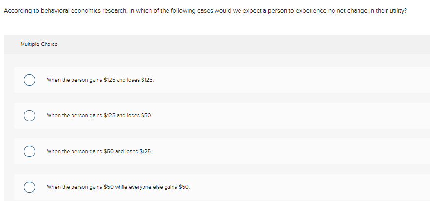 According to behavioral economics research, In which of the following cases would we expect a person to experlence no net change In their utility?
Multiple Cholce
When the person galns $125 and loses $125.
When the person galns $125 and loses $50.
When the person galns $50 and loses $125.
When the person galns $50 while everyone else gains $50.
