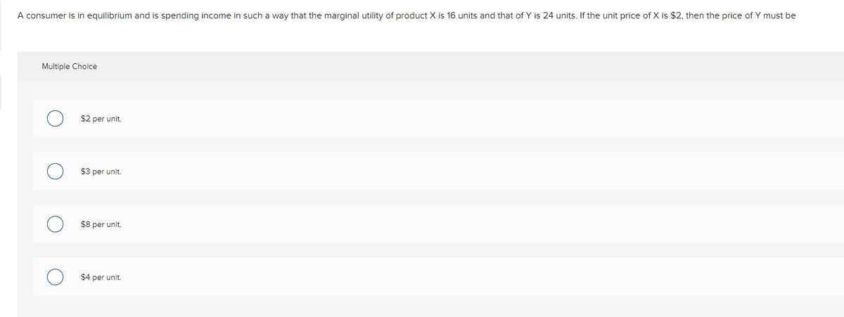 A consumer is in equilibrium and is spending income in such a way that the marginal utility of product X is 16 units and that of Y is 24 units. If the unit price of X is $2, then the price of Y must be
Multiple Choice
$2 per unit.
$3 per unit.
$8 per unit.
$4 per unit.
