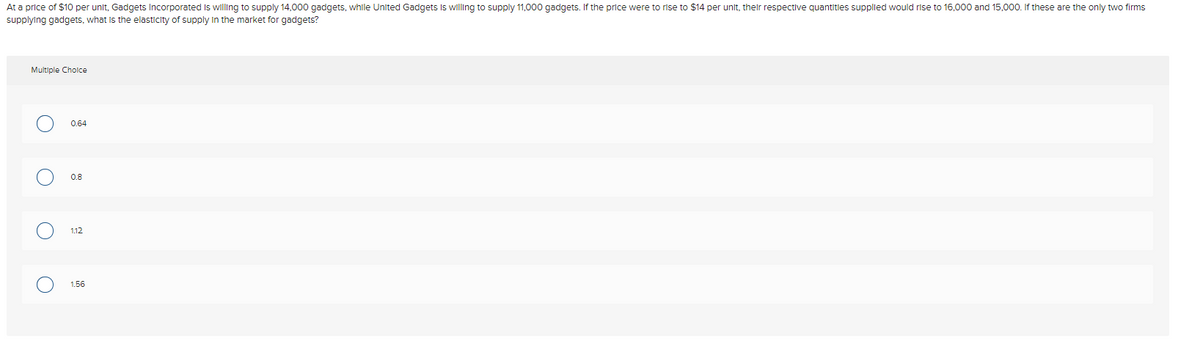 At a price of $10 per unit, Gadgets Incorporated Is willing to supply 14,000 gadgets, while United Gadgets Is willing to supply 11,000 gadgets. If the price were to rise to $14 per unit, their respective quantitles supplied would rise to 16,000 and 15,000. If these are the only two firms
supplying gadgets, what is the elasticity of supply In the market for gadgets?
Multiple Cholce
0.64
0.8
1.12
1.56
