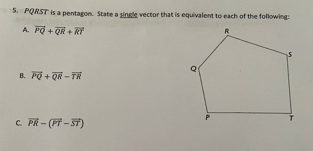 o 15. PQRST is a pentagon. State a single vector that is equivalent to each of the following:
A. PQ + QR + RT
B. PQ + QR - TR
|
T
C. PR-(PT- ST)
