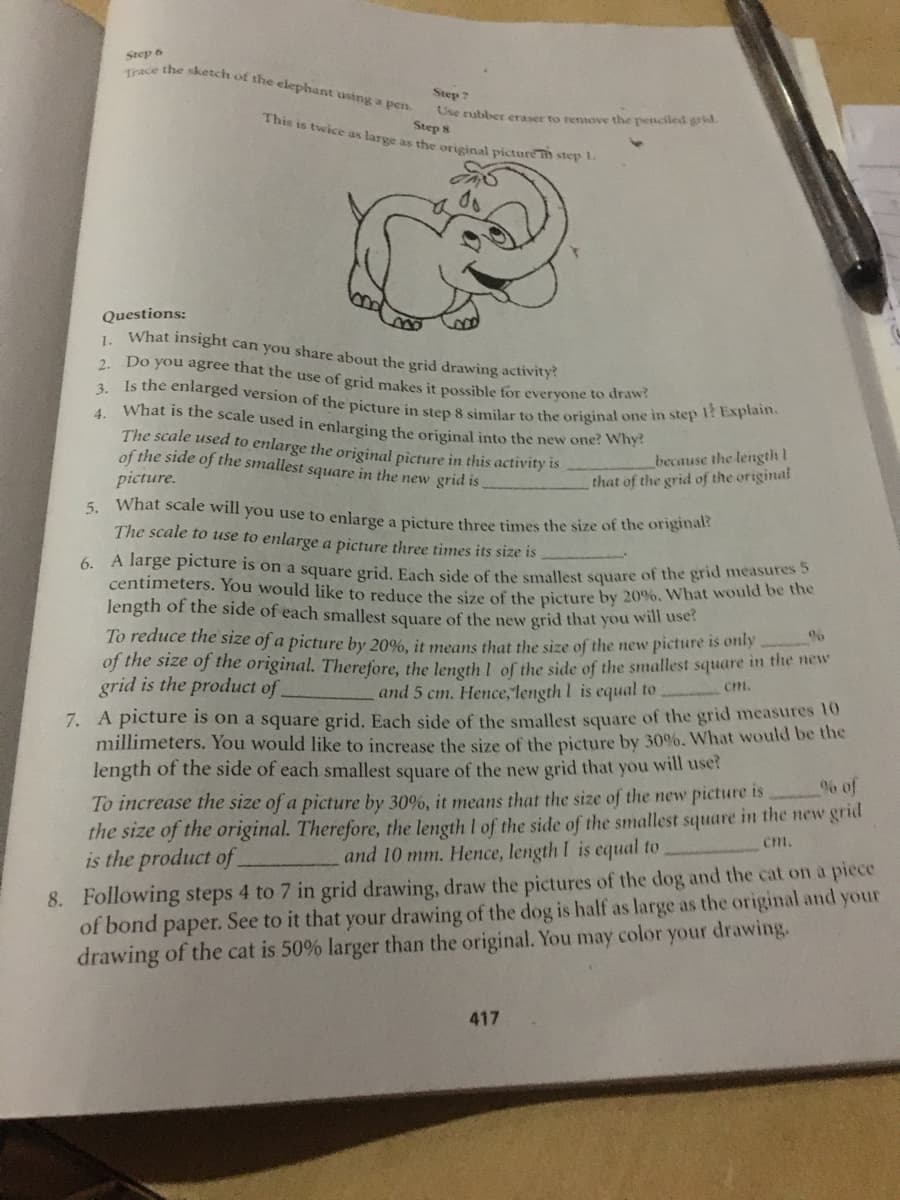 6. A large picture is on a square grid. Each side of the smallest square of the grid measures 5
3. Is the enlarged version of the picture in step 8 similar to the original one in step 1? Explain.
Trace the sketch of the elephant using a pen.
Step 6
Step 7
This is twice as large as ths orieinal picturem step 1.
Ose rubber eraser to rensove the pessciled grid.
Step 8
Questions:
What insight can you share about the grid drawing activity
1.
2. Do you agree that the use of grid makes it possible for everyone to drawi
What is the scale used in enlarging the original into the new one? Why
The scale used to enlarge the original picture in this activity is
of the side of the smallest square in the new grid is
picture.
5. What scale will you use to enlarge a picture three times the size of the origina
The scale to use to enlarge a picture three times its size is
4.
because the length 1
that of the grid of the original
centimeters. You would like to reduce tbe size of the picture by 20%. What would de ie
length of the side of each smallest square of the new grid that you will tuses
To reduce the size of a picture by 20%, it means that the size of the new pictiure is only
of the size of the original. Therefore, the length I of the side of the smallest square in the new
grid is the product of
Cm,
and 5 cm. Hence, length I is equal to
7. A picture is on a square grid. Each side of the smallest square of the grid measures 10
millimeters. You would like to increase the size of the picture by 30%. What would be the
length of the side of each smallest square of the new grid that you will use?
% of
To increase the size of a picture by 30%, it means that the size of the new picture is
the size of the original. Therefore, the length I of the side of the smallest square in the new grid
is the product of
Cm.
and 10 mm. Hence, length I is equal to
8. Following steps 4 to 7 in grid drawing, draw the pictures of the dog and the cat on a piece
of bond paper. See to it that your drawing of the dog is half as large as the original and your
drawing of the cat is 50% larger than the original. You may color your drawing.
417
