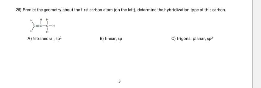 26) Predict the geometry about the first carbon atom (on the left), determine the hybridization type of this carbon.
H H
EC-C-H
H
A) tetrahedral, sp3
B) linear, sp
C) trigonal planar, sp2
3.
