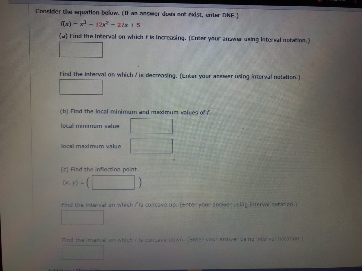 Consider the equation below. (If an answer does not exist, enter DNE.)
f(x) = x3 - 12x2
- 27x + 5
(a) Find the interval on which f is increasing. (Enter your answer using interval notation.)
Find the interval on which f is decreasing. (Enter your answer using interval notation.)
(b) Find the local minimum and maximum values of f.
local minimum value
local maximum value
(c) Find the inflection point.
(x, y) =
Find the interval on which fis concave up. (Enter your answer using interval notation.)
Find the interval on which fis concave down. (Enter your answer using interval notation.)

