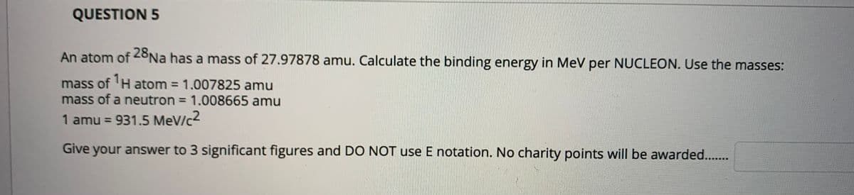 QUESTION 5
An atom of 28Na has a mass of 27.97878 amu. Calculate the binding energy in MeV per NUCLEON. Use the masses:
mass of 'H atom = 1.007825 amu
mass of a neutron = 1.008665 amu
%3D
1 amu = 931.5 MeV/c2
Give your answer to 3 significant figures and DO NOT use E notation. No charity points will be awarded...

