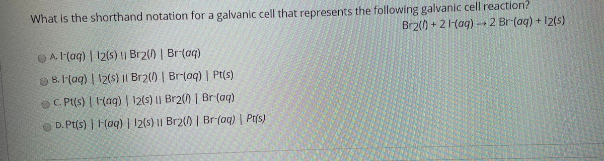 What is the shorthand notation for a galvanic cell that represents the following galvanic cell reaction?
Br2(/) + 2 l-(aq) –→ 2 Br-(aq) + 12(s)
A. I-(aq) | 12(s) || Br2(/) | Br-(aq)
B. I-(aq) | 12(s) |I Br2(1) | Br-(aq) | Pt(s)
OC. Pt(s) | 1-(aq) | 12(s) I| Br2(1) | Br(aq)
D. Pt(s) | l (aq) | 12(s) || Br2(1) | Br(aq) | Pt(s)
