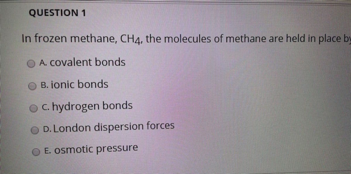QUESTION 1
In frozen methane, CH4, the molecules of methane are held in place by
OA Covalent bonds
O B. ionic bonds
C. hydrogen bonds
O D.London dispersion forces
E. osmotic pressure
