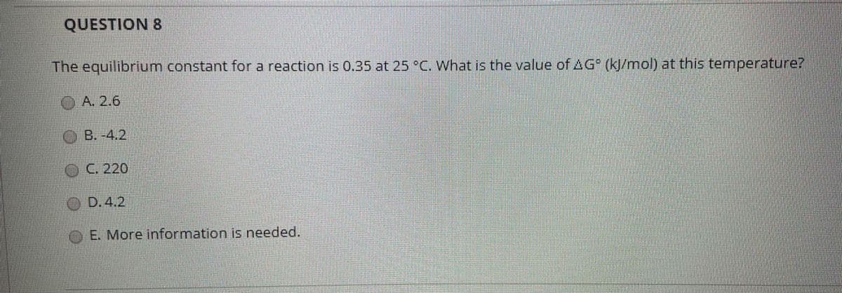 QUESTION 8
The equilibrium constant for a reaction is 0.35 at 25 °C. What is the value of AG (k/mol) at this temperature?
(OA. 2.6
B.-4.2
C.220
OD.4,2
OE. More information is needed.
