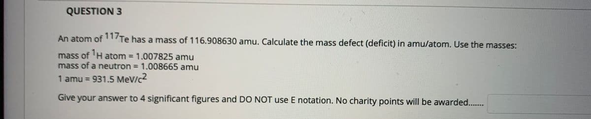 QUESTION 3
An atom of1/Te has a mass of 116.908630 amu. Calculate the mass defect (deficit) in amu/atom. Use the masses:
mass of 'H atom = 1.007825 amu
mass of a neutron = 1.008665 amu
1 amu = 931.5 MeV/c2
%3D
Give your answer to 4 significant figures and DO NOT use E notation. No charity points will be awarded..
