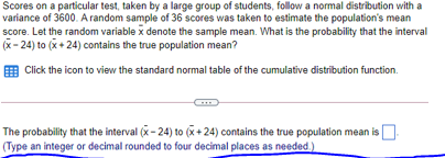 Scores on a particular test, taken by a large group of students, follow a normal distribution with a
variance of 3600. A random sample of 36 scores was taken to estimate the population's mean
score. Let the random variable x denote the sample mean. What is the probability that the interval
(x- 24) to (x+ 24) contains the true population mean?
E Click the icon to view the standard normal table of the cumulative distribution function.
The probability that the interval (x- 24) to (x+24) contains the true population mean is
(Type an integer or decimal rounded to four decimal places as needed.)

