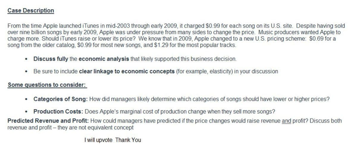 Case Description
From the time Apple launched iTunes in mid-2003 through early 2009, it charged $0.99 for each song on its U.S. site. Despite having sold
over nine billion songs by early 2009, Apple was under pressure from many sides to change the price. Music producers wanted Apple to
charge more. Should iTunes raise or lower its price? We know that in 2009, Apple changed to a new U.S. pricing scheme: $0.69 for a
song from the older catalog, $0.99 for most new songs, and $1.29 for the most popular tracks.
Discuss fully the economic analysis that likely supported this business decision.
• Be sure to include clear linkage to economic concepts (for example, elasticity) in your discussion
Some questions to consider:
• Categories of Song: How did managers likely determine which categories of songs should have lower or higher prices?
Production Costs: Does Apple's marginal cost of production change when they sell more songs?
Predicted Revenue and Profit: How could managers have predicted if the price changes would raise revenue and profit? Discuss both
revenue and profit – they are not equivalent concept
I will upvote Thank You
