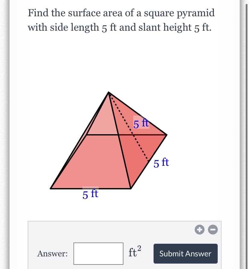 Find the surface area of a square pyramid
with side length 5 ft and slant height 5 ft.
5 f
5 ft
5 ft
Answer:
ft?
Submit Answer
LO
2]
