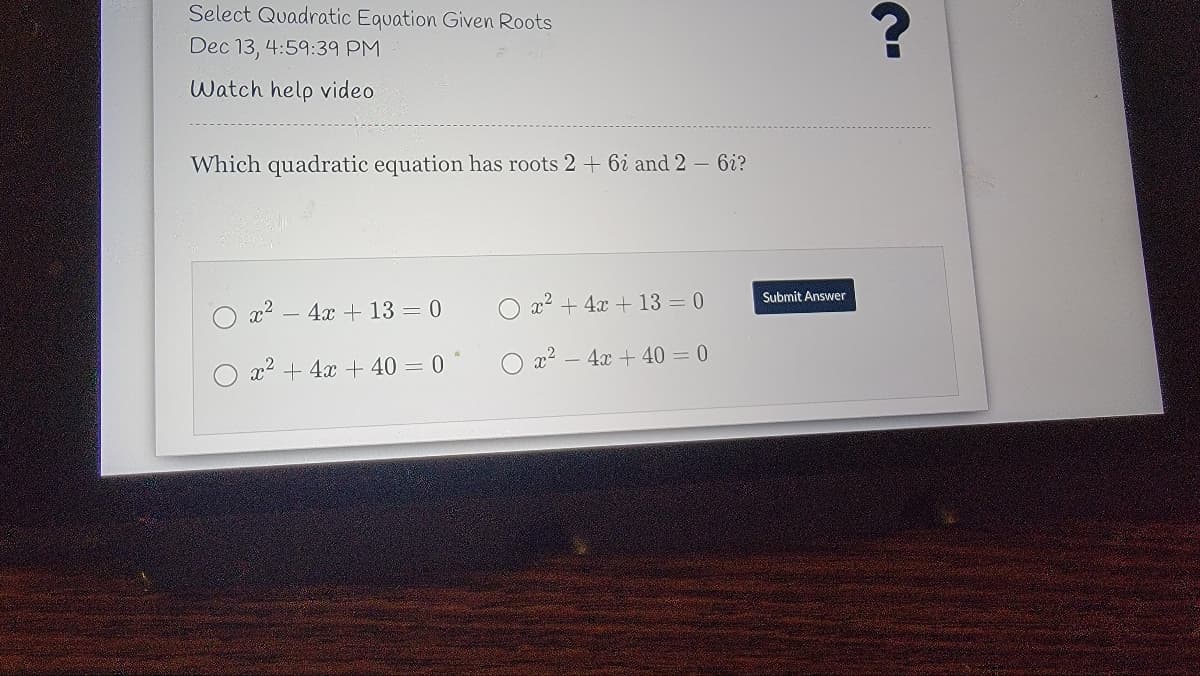 Select Quadratic Equation Given Roots
Dec 13, 4:59:39 PM
Watch help video
Which quadratic equation has roots 2 + 6i and 2 – 6i?
Submit Answer
x2
4x + 13 = 0
x² + 4x + 13 = 0
x2 + 4x + 40 = 0 *
) x² – 4x + 40 = 0
