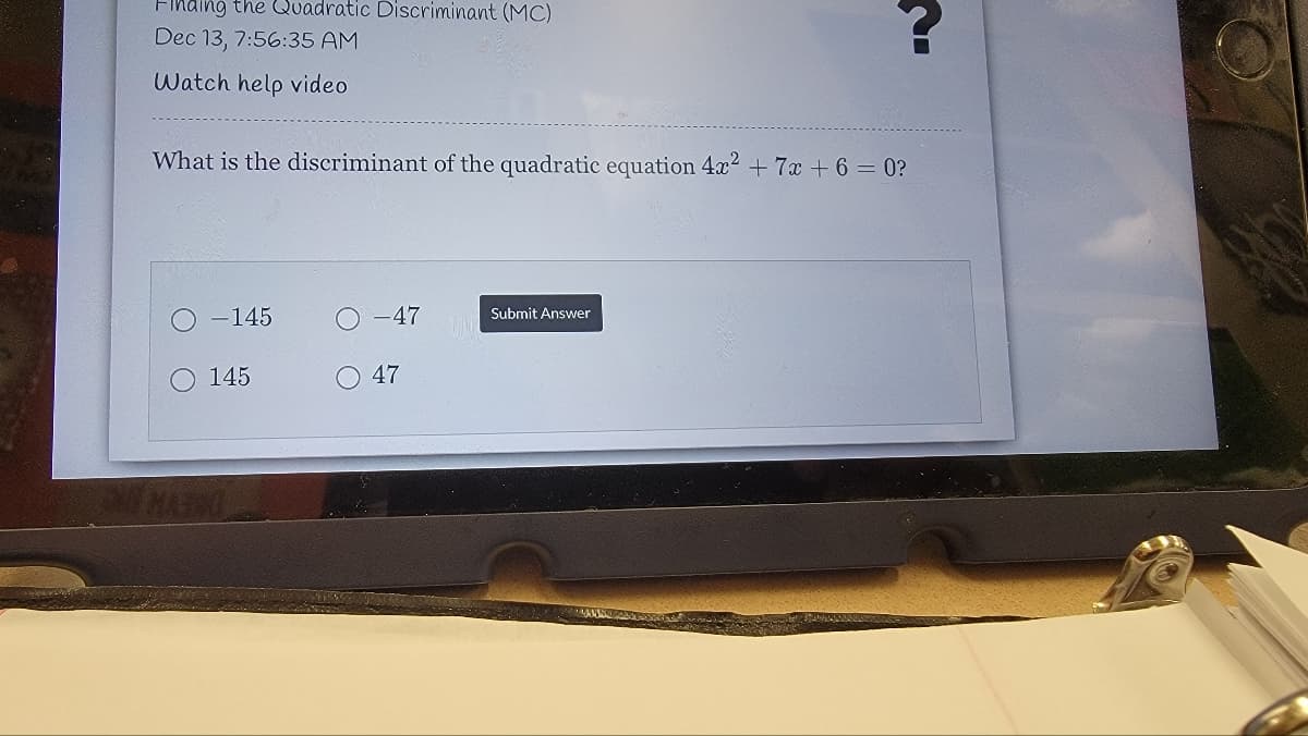 Finding the Quadratic Discriminant (MC)
Dec 13, 7:56:35 AM
Watch help video
What is the discriminant of the quadratic equation 4x2 + 7x + 6 = 0?
-145
O -47
Submit Answer
145
47
