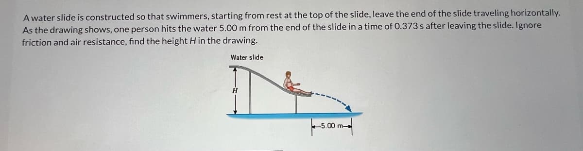 A water slide is constructed so that swimmers, starting from rest at the top of the slide, leave the end of the slide traveling horizontally.
As the drawing shows, one person hits the water 5.00 m from the end of the slide in a time of 0.373 s after leaving the slide. Ignore
friction and air resistance, find the height H in the drawing.
Water slide
Ĥ
5.00 m