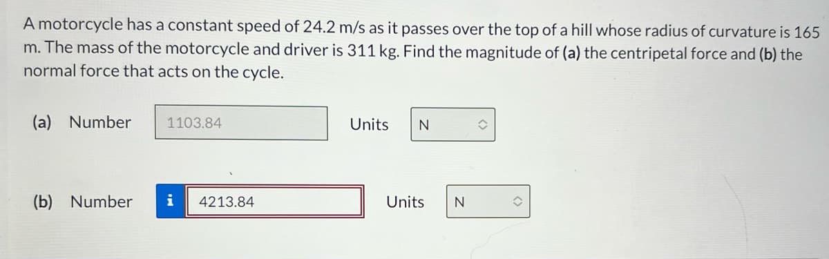 A motorcycle has a constant speed of 24.2 m/s as it passes over the top of a hill whose radius of curvature is 165
m. The mass of the motorcycle and driver is 311 kg. Find the magnitude of (a) the centripetal force and (b) the
normal force that acts on the cycle.
(a) Number
1103.84
Units
N
î
(b) Number i 4213.84
Units
N