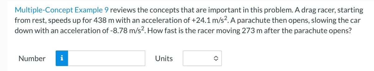 Multiple-Concept Example 9 reviews the concepts that are important in this problem. A drag racer, starting
from rest, speeds up for 438 m with an acceleration of +24.1 m/s². A parachute then opens, slowing the car
down with an acceleration of -8.78 m/s². How fast is the racer moving 273 m after the parachute opens?
Number
i
Units
û