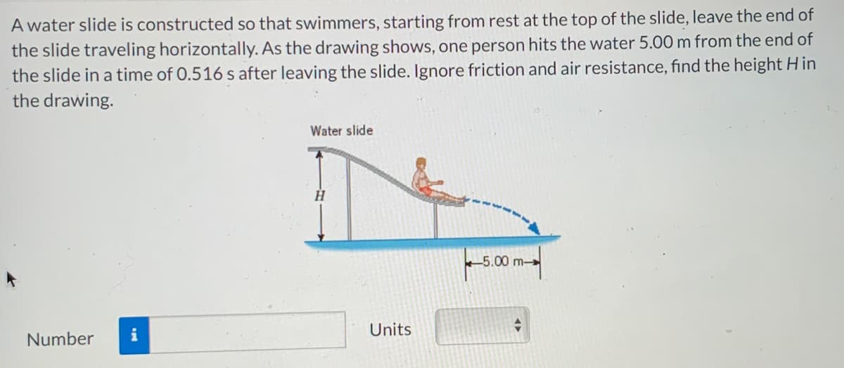 A water slide is constructed so that swimmers, starting from rest at the top of the slide, leave the end of
the slide traveling horizontally. As the drawing shows, one person hits the water 5.00 m from the end of
the slide in a time of 0.516 s after leaving the slide. Ignore friction and air resistance, find the height Hin
the drawing.
Water slide
H
-5.00 m-
Number
Units