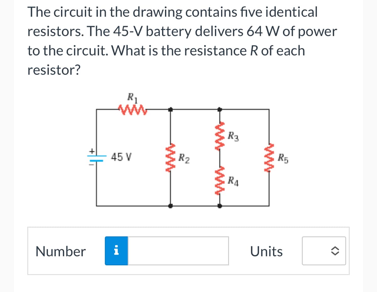The circuit in the drawing contains five identical
resistors. The 45-V battery delivers 64 W of power
to the circuit. What is the resistance R of each
resistor?
R₁
ww
45 V
Number i
www
R2
R3
RA
WWWWW
R5
Units