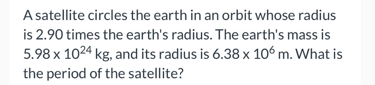 A satellite circles the earth in an orbit whose radius
is 2.90 times the earth's radius. The earth's mass is
5.98 x 1024 kg, and its radius is 6.38 x 106 m. What is
the period of the satellite?