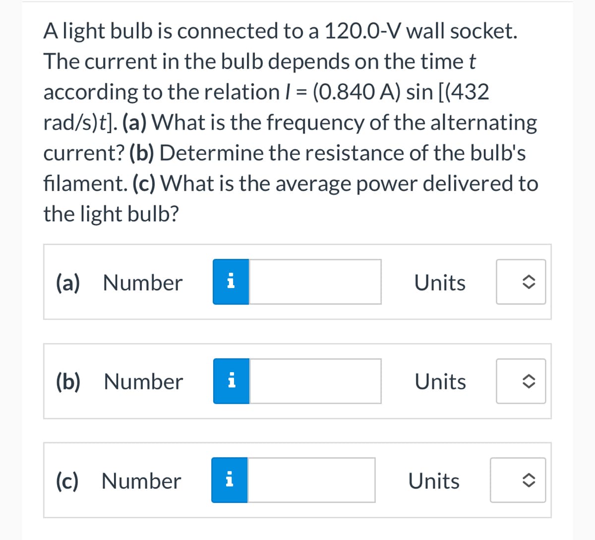 A light bulb is connected to a 120.0-V wall socket.
The current in the bulb depends on the time t
according to the relation 1 = (0.840 A) sin [(432
rad/s)t]. (a) What is the frequency of the alternating
current? (b) Determine the resistance of the bulb's
filament. (c) What is the average power delivered to
the light bulb?
(a) Number i
(b) Number i
(c) Number
i
Units
Units
Units
<>
<>