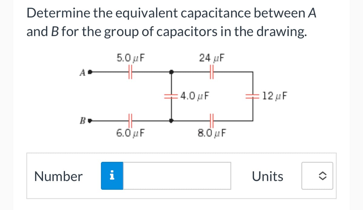 Determine the equivalent capacitance between A
and B for the group of capacitors in the drawing.
5.0μF
24 μF
A
B
Number
i
6.0μF
= 4.0 F
8.0μF
= 12 μF
Units
<>