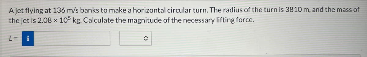 A jet flying at 136 m/s banks to make a horizontal circular turn. The radius of the turn is 3810 m, and the mass of
the jet is 2.08 x 105 kg. Calculate the magnitude of the necessary lifting force.
L= i