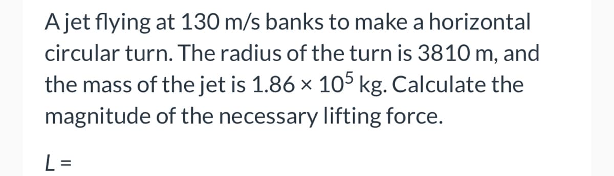 A jet flying at 130 m/s banks to make a horizontal
circular turn. The radius of the turn is 3810 m, and
the mass of the jet is 1.86 × 105 kg. Calculate the
magnitude of the necessary lifting force.
L
-