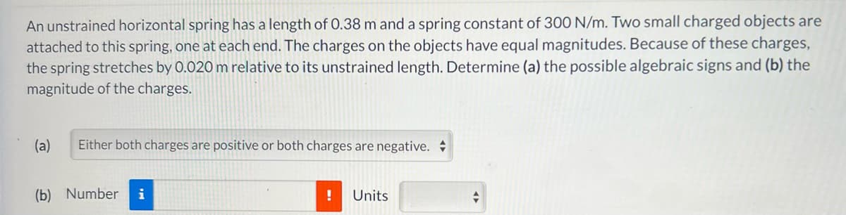 An unstrained horizontal spring has a length of 0.38 m and a spring constant of 300 N/m. Two small charged objects are
attached to this spring, one at each end. The charges on the objects have equal magnitudes. Because of these charges,
the spring stretches by 0.020 m relative to its unstrained length. Determine (a) the possible algebraic signs and (b) the
magnitude of the charges.
(a) Either both charges are positive or both charges are negative.
(b) Number i
!
Units
A