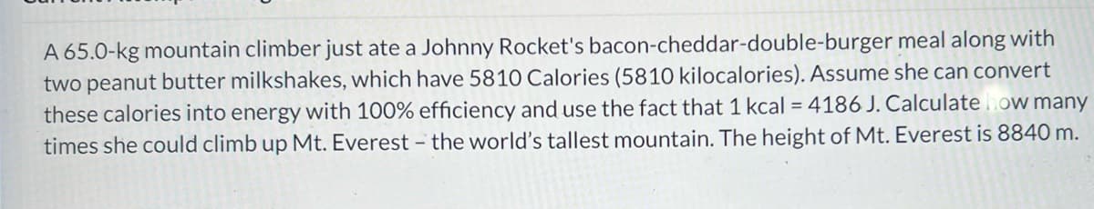 bacon-cheddar-double-burger
meal along with
A 65.0-kg mountain climber just ate a Johnny Rocket's
two peanut butter milkshakes, which have 5810 Calories (5810 kilocalories). Assume she can convert
these calories into energy with 100% efficiency and use the fact that 1 kcal = 4186 J. Calculate how many
times she could climb up Mt. Everest - the world's tallest mountain. The height of Mt. Everest is 8840 m.