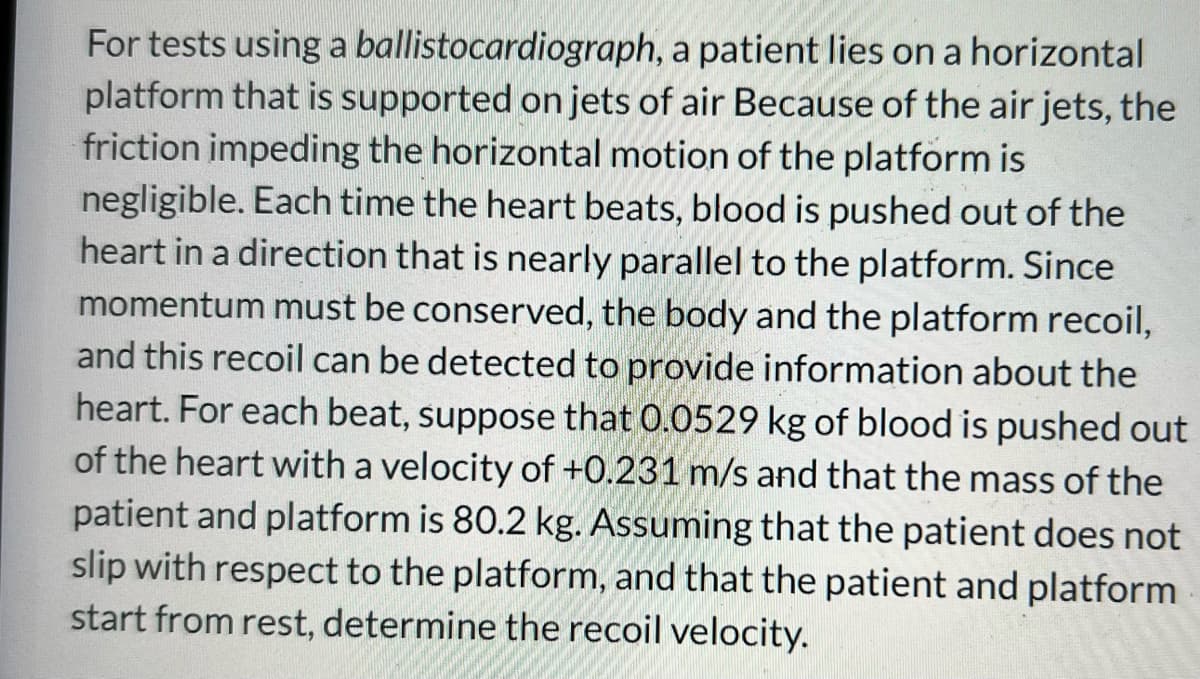 For tests using a ballistocardiograph,
a patient lies on a horizontal
platform that is supported on jets of air Because of the air jets, the
friction impeding the horizontal motion of the platform is
negligible. Each time the heart beats, blood is pushed out of the
heart in a direction that is nearly parallel to the platform. Since
momentum must be conserved, the body and the platform recoil,
and this recoil can be detected to provide information about the
heart. For each beat, suppose that 0.0529 kg of blood is pushed out
of the heart with a velocity of +0.231 m/s and that the mass of the
patient and platform is 80.2 kg. Assuming that the patient does not
slip with respect to the platform, and that the patient and platform
start from rest, determine the recoil velocity.