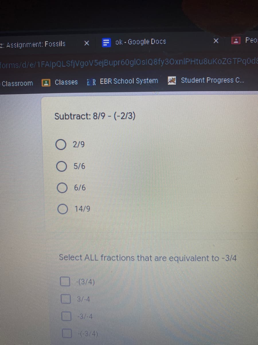 z: Assignment: Fossils
ok - Google Docs
Peo
Torms/d/e/1FAlpQLSfjVgoV5ejBupr60gloslQ8fy30xnIPHtu8uKoZG TPqodE
Classroom
AClasses
ER EBR School System
Student Progress C.
Subtract: 8/9 - (-2/3)
О 29
О 5/6
6/6
O 14/9
Select ALL fractions that are equivalent to -3/4
(3/4)
3/-4
-3/-4
(-3/4)
