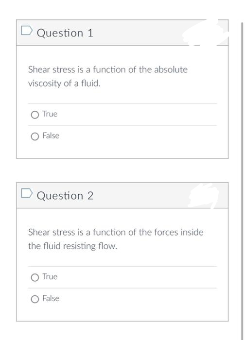 D Question 1
Shear stress is a function of the absolute
viscosity of a fluid.
O True
False
m
Shear stress is a function of the forces inside
the fluid resisting flow.
D Question 2
O True
False