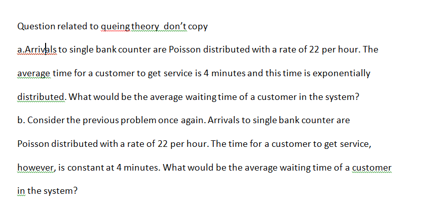 Question related to queing theory don't copy
a.Arrivals to single bank counter are Poisson distributed with a rate of 22 per hour. The
average time for a customer to get service is 4 minutes and this time is exponentially
distributed. What would be the average waiting time of a customer in the system?
b. Consider the previous problem once again. Arrivals to single bank counter are
Poisson distributed with a rate of 22 per hour. The time for a customer to get service,
however, is constant at 4 minutes. What would be the average waiting time of a customer
in the system?
ww
