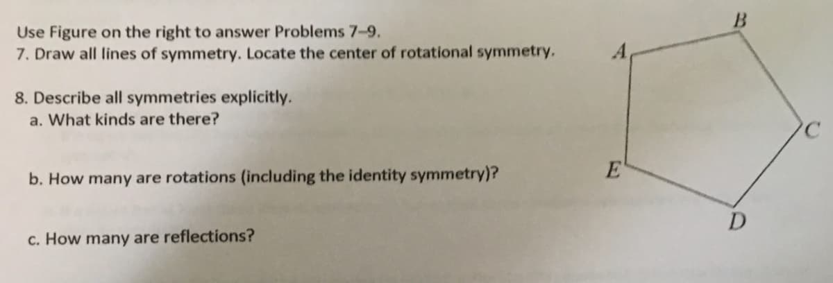 Use Figure on the right to answer Problems 7-9.
7. Draw all lines of symmetry. Locate the center of rotational symmetry.
8. Describe all symmetries explicitly.
a. What kinds are there?
E
b. How many are rotations (including the identity symmetry)?
D
c. How many are reflections?
