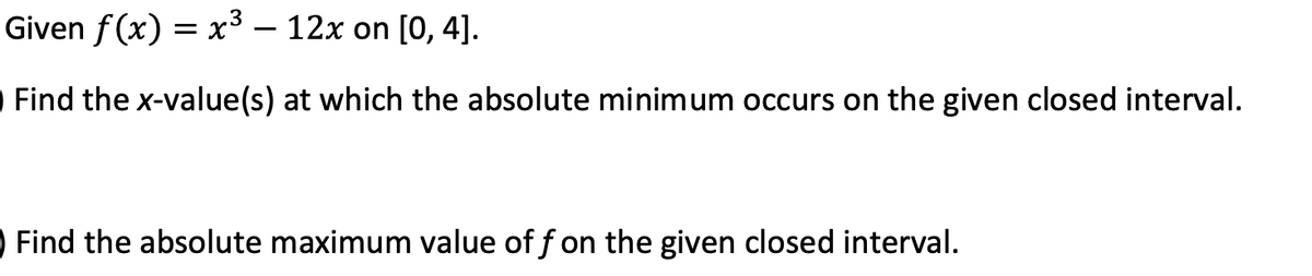 Given f(x) = x³ – 12x on [0, 4].
Find the x-value(s) at which the absolute minimum occurs on the given closed interval.
Find the absolute maximum value of f on the given closed interval.
