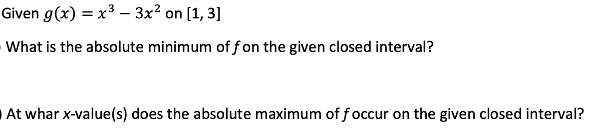 Given g(x) = x³ – 3x2 on [1, 3]
OWhat is the absolute minimum of f on the given closed interval?
At whar x-value(s) does the absolute maximum of f occur on the given closed interval?
