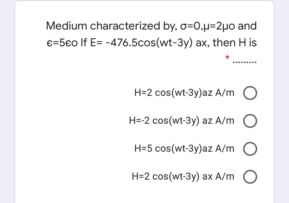 Medium characterized by, o=0,µ=2µo and
e=5eo lf E= -476.5cos(wt-3y) ax, then H is
*
..... ....
H=2 cos(wt-3y)az A/m O
H=-2 cos(wt-3y) az A/m O
H=5 cos(wt-3y)az A/m O
H=2 cos(wt-3y) ax A/m O
