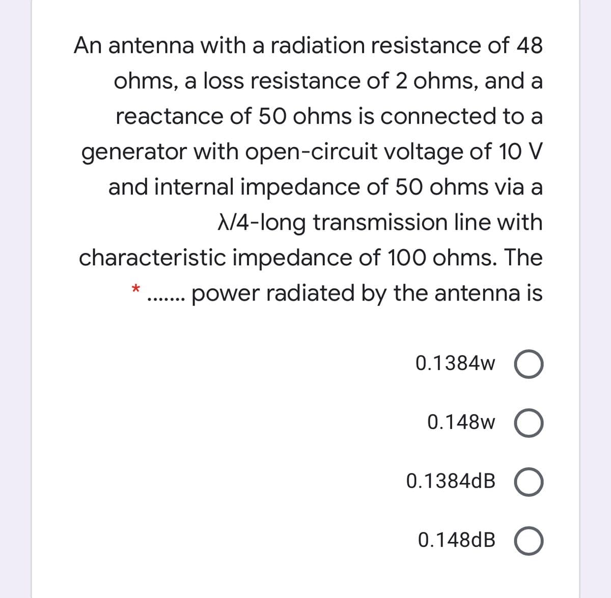 An antenna with a radiation resistance of 48
ohms, a loss resistance of 2 ohms, and a
reactance of 50 ohms is connected to a
generator with open-circuit voltage of 10 V
and internal impedance of 50 ohms via a
N4-long transmission line with
characteristic impedance of 100 ohms. The
. power radiated by the antenna is
.... ...
0.1384w
0.148w
0.1384dB
0.148dB O
