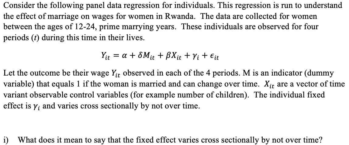 Consider the following panel data regression for individuals. This regression is run to understand
the effect of marriage on wages for women in Rwanda. The data are collected for women
between the ages of 12-24, prime marrying years. These individuals are observed for four
periods (t) during this time in their lives.
Yit
= a + 8Mit + BXit + Yi + Eit
Let the outcome be their wage Yit observed in each of the 4 periods. M is an indicator (dummy
variable) that equals 1 if the woman is married and can change over time. Xit are a vector of time
variant observable control variables (for example number of children). The individual fixed
effect is yi and varies cross sectionally by not over time.
i) What does it mean to say that the fixed effect varies cross sectionally by not over time?
