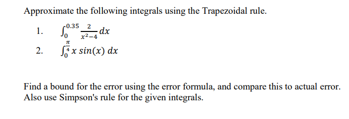 Approximate the following integrals using the Trapezoidal rule.
c0.35
2
dx
x2-4
1.
2.
Sx sin(x) dx
Find a bound for the error using the error formula, and compare this to actual error.
Also use Simpson's rule for the given integrals.
