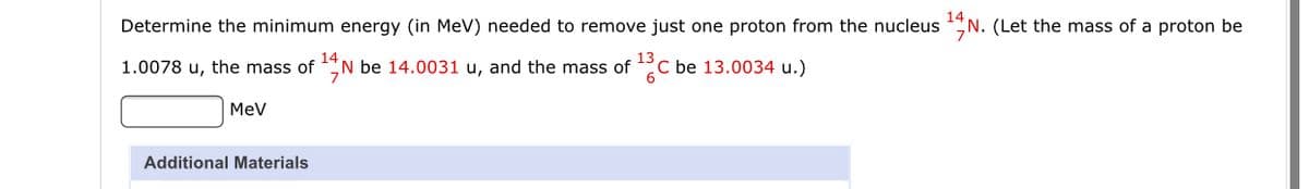 14
Determine the minimum energy (in MeV) needed to remove just one proton from the nucleus N. (Let the mass of a proton be
1.0078 u, the mass of N be 14.0031 u, and the mass of °C be 13.0034 u.)
MeV
Additional Materials
