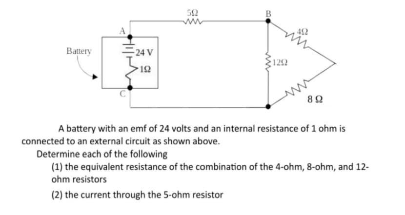 52
B
Battery
24 V
122
12
A battery with an emf of 24 volts and an internal resistance of 1 ohm is
connected to an external circuit as shown above.
Determine each of the following
(1) the equivalent resistance of the combination of the 4-ohm, 8-ohm, and 12-
ohm resistors
(2) the current through the 5-ohm resistor
