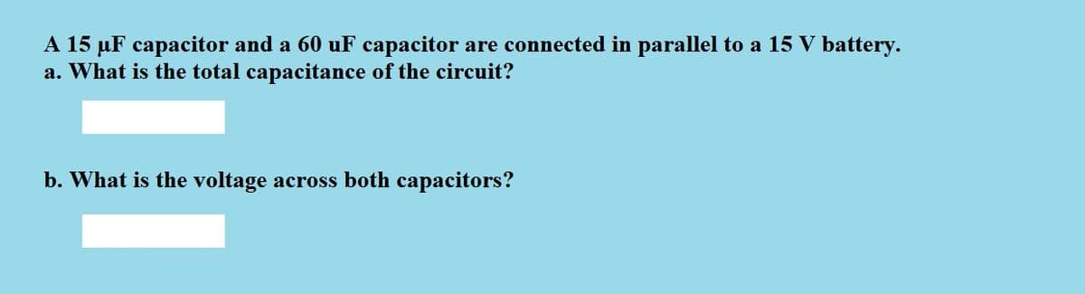 A 15 µF capacitor and a 60 uF capacitor are connected in parallel to a 15 V battery.
a. What is the total capacitance of the circuit?
b. What is the voltage across both capacitors?
