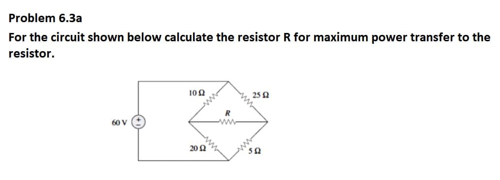 Problem 6.3a
For the circuit shown below calculate the resistor R for maximum power transfer to the
resistor.
10 2
25 N
R
ww
60 V
20 Ω
5Ω
