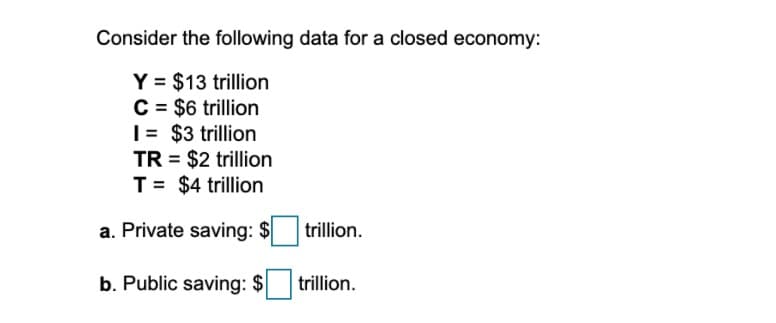 Consider the following data for a closed economy:
Y = $13 trillion
C = $6 trillion
|= $3 trillion
TR = $2 trillion
T= $4 trillion
%3D
a. Private saving: $
trillion.
b. Public saving: $
trillion.
